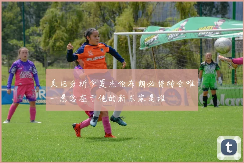 美记分析今夏杰伦布朗必将转会唯一悬念在于他的新东家是谁