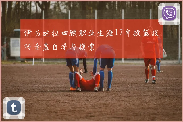 伊戈达拉回顾职业生涯17年投篮技巧全靠自学与摸索