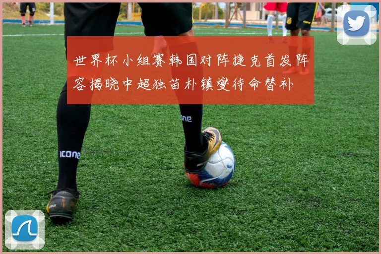 世界杯小组赛韩国对阵捷克首发阵容揭晓中超独苗朴镇燮待命替补
