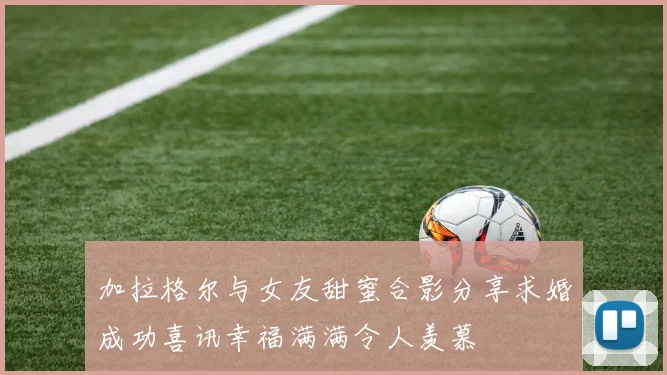 加拉格尔与女友甜蜜合影分享求婚成功喜讯幸福满满令人羡慕