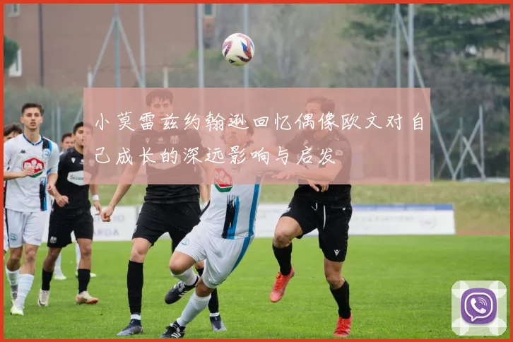 小莫雷兹约翰逊回忆偶像欧文对自己成长的深远影响与启发