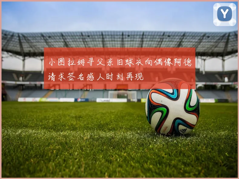 小图拉姆寻父亲旧球衣向偶像阿德请求签名感人时刻再现