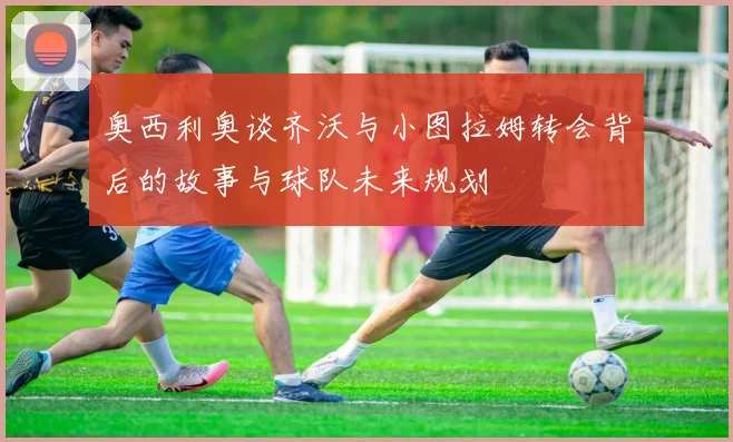 奥西利奥谈齐沃与小图拉姆转会背后的故事与球队未来规划