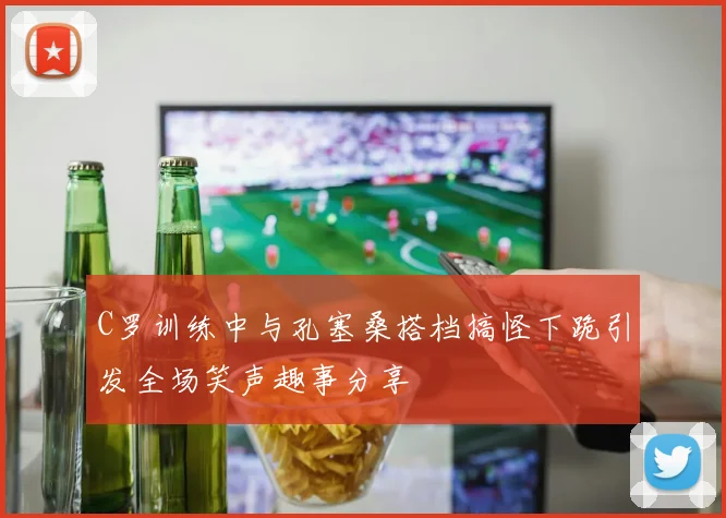 C罗训练中与孔塞桑搭档搞怪下跪引发全场笑声趣事分享