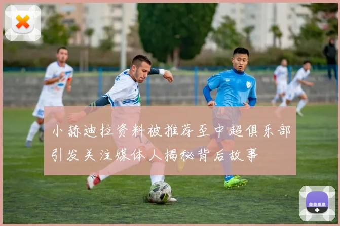 小赫迪拉资料被推荐至中超俱乐部引发关注媒体人揭秘背后故事