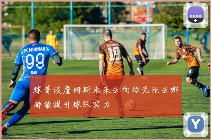 球哥谈詹姆斯未来去向称无论去哪都能提升球队实力
