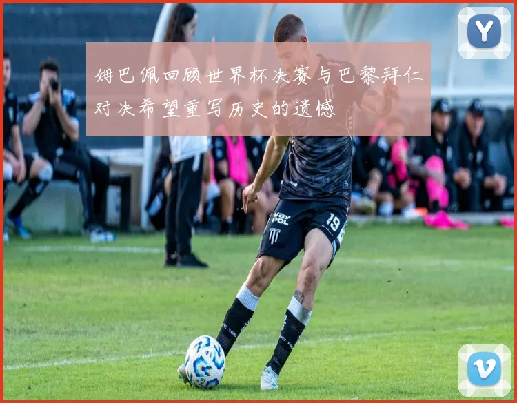 姆巴佩回顾世界杯决赛与巴黎拜仁对决希望重写历史的遗憾