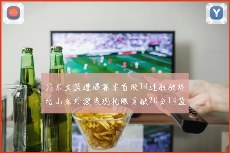 广东女篮遭遇赛季首败14连胜被终结山东外援表现抢眼贡献20分14篮板5助攻