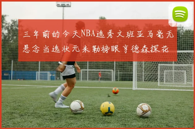 三年前的今天NBA选秀文班亚马毫无悬念当选状元米勒榜眼亨德森探花成就传奇时刻