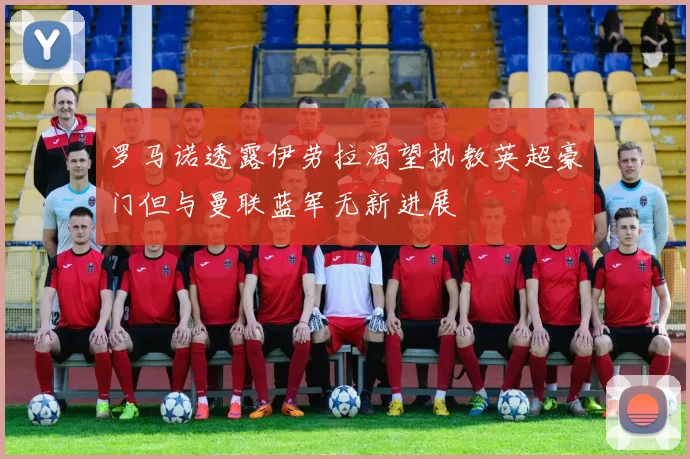 罗马诺透露伊劳拉渴望执教英超豪门但与曼联蓝军无新进展