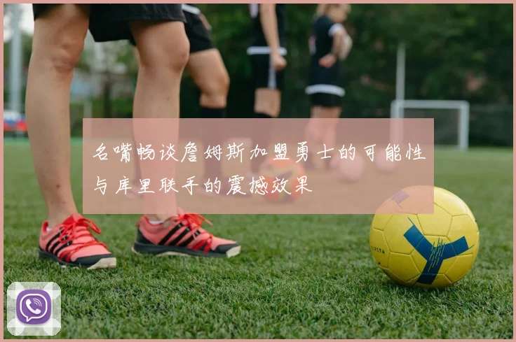 名嘴畅谈詹姆斯加盟勇士的可能性与库里联手的震撼效果