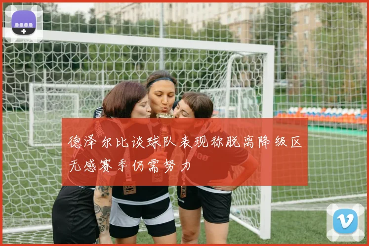 德泽尔比谈球队表现称脱离降级区无感赛季仍需努力