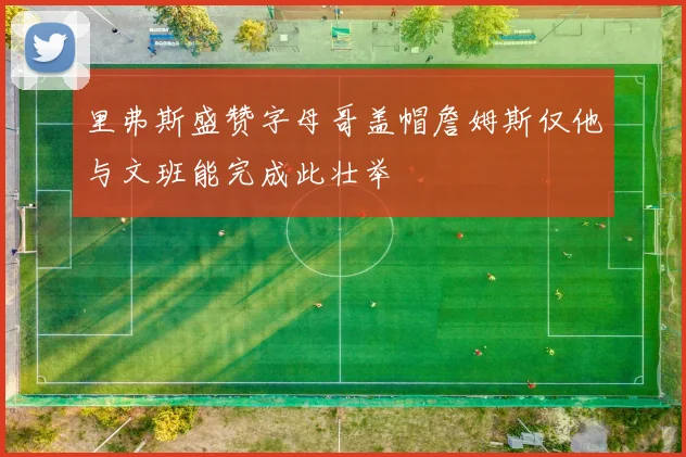 里弗斯盛赞字母哥盖帽詹姆斯仅他与文班能完成此壮举