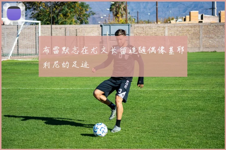 布雷默志在尤文长留追随偶像基耶利尼的足迹