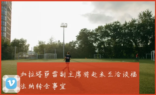 加拉塔萨雷副主席将赴米兰洽谈福法纳转会事宜