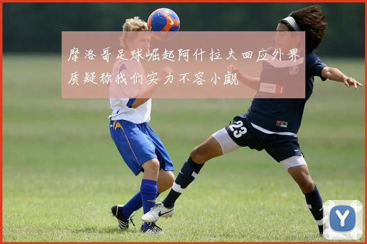 摩洛哥足球崛起阿什拉夫回应外界质疑称我们实力不容小觑