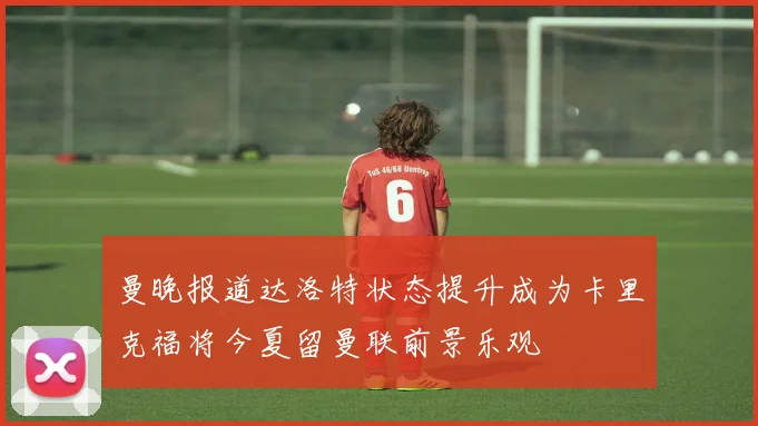 曼晚报道达洛特状态提升成为卡里克福将今夏留曼联前景乐观