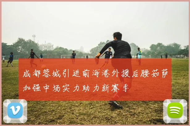 成都蓉城引进前海港外援后腰茹萨加强中场实力助力新赛季