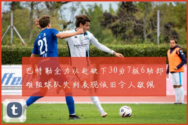 巴特勒全力以赴砍下30分7板6助却难阻球队失利表现依旧令人敬佩