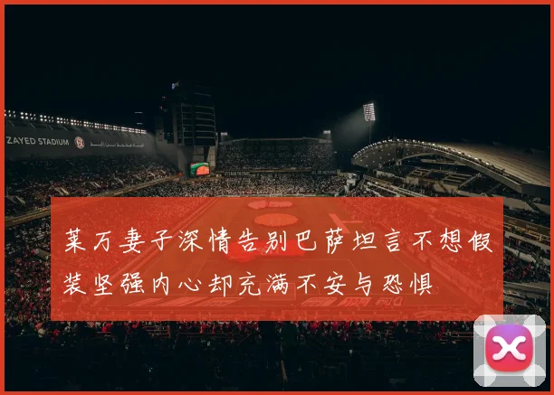 莱万妻子深情告别巴萨坦言不想假装坚强内心却充满不安与恐惧