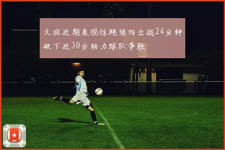 文班近期表现惊艳场均出战24分钟砍下近30分助力球队争胜