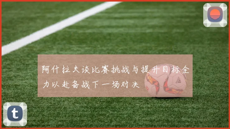 阿什拉夫谈比赛挑战与提升目标全力以赴备战下一场对决