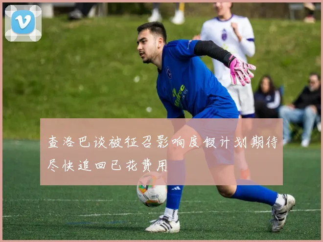 查洛巴谈被征召影响度假计划期待尽快追回已花费用