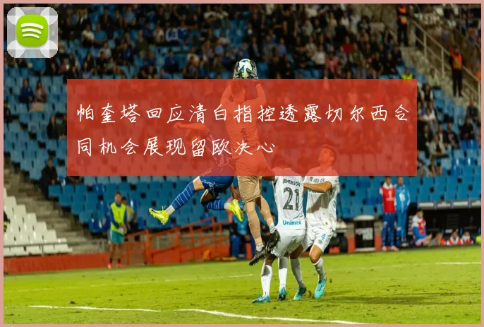 帕奎塔回应清白指控透露切尔西合同机会展现留欧决心