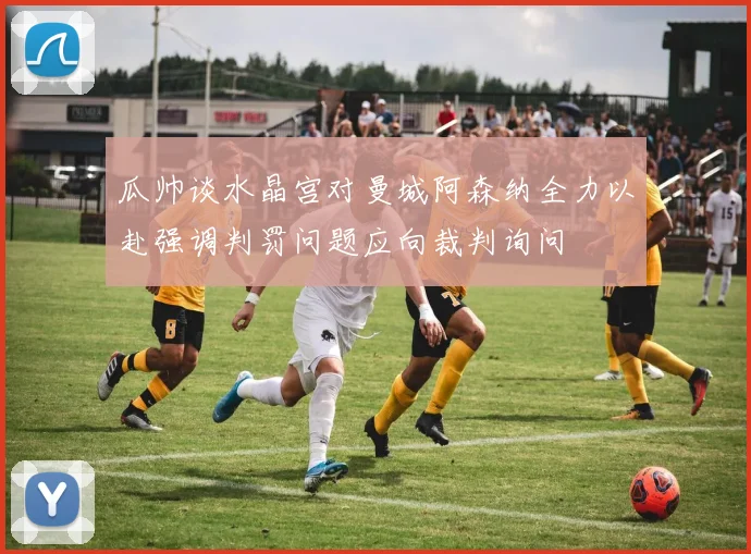 瓜帅谈水晶宫对曼城阿森纳全力以赴强调判罚问题应向裁判询问